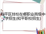 和平区技校在哪职业高级中学招生(和平职校招生)