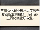 兰州石化职业技术大学哪些专业就业前景好，为什么(兰石化就业好专业)