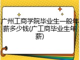 广州工商学院毕业生一般年薪多少钱(广工商毕业生年薪)