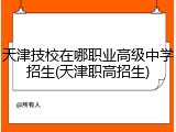 天津技校在哪职业高级中学招生(天津职高招生)