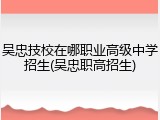 吴忠技校在哪职业高级中学招生(吴忠职高招生)