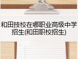 和田技校在哪职业高级中学招生(和田职校招生)