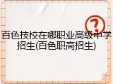 百色技校在哪职业高级中学招生(百色职高招生)