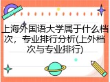 上海外国语大学属于什么档次，专业排行分析(上外档次与专业排行)