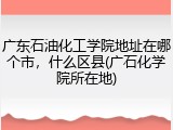 广东石油化工学院地址在哪个市，什么区县(广石化学院所在地)