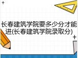 长春建筑学院要多少分才能进(长春建筑学院录取分)