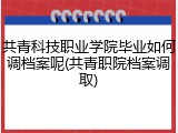共青科技职业学院毕业如何调档案呢(共青职院档案调取)