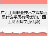 广西工商职业技术学院毕业是什么学历有何优势(广西工商职院学历优势)