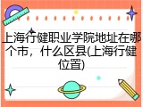 上海行健职业学院地址在哪个市，什么区县(上海行健位置)