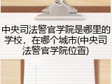 中央司法警官学院是哪里的学校，在哪个城市(中央司法警官学院位置)