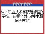 神木职业技术学院是哪里的学校，在哪个城市(神木职院所在地)