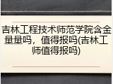 吉林工程技术师范学院含金量量吗，值得报吗(吉林工师值得报吗)