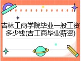 吉林工商学院毕业一般工资多少钱(吉工商毕业薪资)