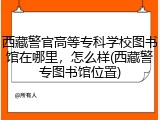 西藏警官高等专科学校图书馆在哪里，怎么样(西藏警专图书馆位置)