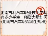 湖南吉利汽车职业技术学院有多少学生，师资力量如何(湖南吉汽车职院师生规模)