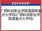 广西科技职业学院是国家重点大学吗(广西科技职业学院是重点大学吗)