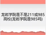 龙岩学院是不是211或985高校(龙岩学院是985吗)