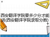 西安翻译学院要多少分才能进(西安翻译学院录取分数)