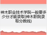 神木职业技术学院一般要多少分才能录取(神木职院录取分数线)