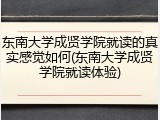 东南大学成贤学院就读的真实感觉如何(东南大学成贤学院就读体验)