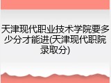 天津现代职业技术学院要多少分才能进(天津现代职院录取分)