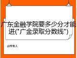 广东金融学院要多少分才能进("广金录取分数线")