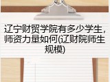 辽宁财贸学院有多少学生，师资力量如何(辽财院师生规模)