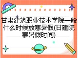 甘肃建筑职业技术学院一般什么时候放寒暑假(甘建院寒暑假时间)