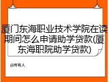 厦门东海职业技术学院在读期间怎么申请助学贷款(厦东海职院助学贷款)