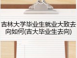 吉林大学毕业生就业大致去向如何(吉大毕业生去向)