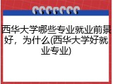 西华大学哪些专业就业前景好，为什么(西华大学好就业专业)
