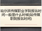 哈尔滨传媒职业学院报名时间一般是什么时候(哈传媒职院报名时间)