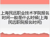 上海民远职业技术学院报名时间一般是什么时候(上海民远职院报名时间)