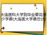 大连医科大学到毕业要花多少学费(大连医大学费总计)