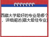 西藏大学最好的专业是哪个，详细阐述(藏大最佳专业)