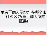 重庆工商大学地址在哪个市，什么区县(重工商大所在区县)