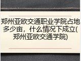 郑州亚欧交通职业学院占地多少亩，什么情况下成立(郑州亚欧交通学院)