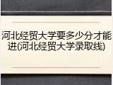 河北经贸大学要多少分才能进(河北经贸大学录取线)