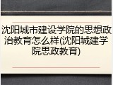 沈阳城市建设学院的思想政治教育怎么样(沈阳城建学院思政教育)