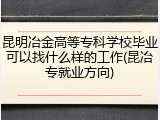 昆明冶金高等专科学校毕业可以找什么样的工作(昆冶专就业方向)