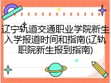 辽宁轨道交通职业学院新生入学报道时间和指南(辽轨职院新生报到指南)