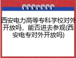西安电力高等专科学校对外开放吗，能否进去参观(西安电专对外开放吗)