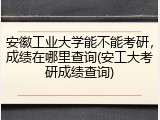 安徽工业大学能不能考研，成绩在哪里查询(安工大考研成绩查询)