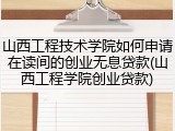 山西工程技术学院如何申请在读间的创业无息贷款(山西工程学院创业贷款)
