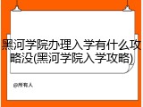 黑河学院办理入学有什么攻略没(黑河学院入学攻略)
