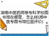 湖南中医药高等专科学校图书馆在哪里，怎么样(湘中医专图书馆位置评价)