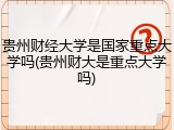 贵州财经大学是国家重点大学吗(贵州财大是重点大学吗)