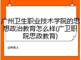 广州卫生职业技术学院的思想政治教育怎么样(广卫职院思政教育)