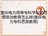 重庆电力高等专科学校的思想政治教育怎么样(重庆电力专科思政教育)
