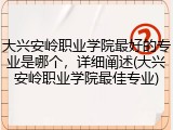 大兴安岭职业学院最好的专业是哪个，详细阐述(大兴安岭职业学院最佳专业)